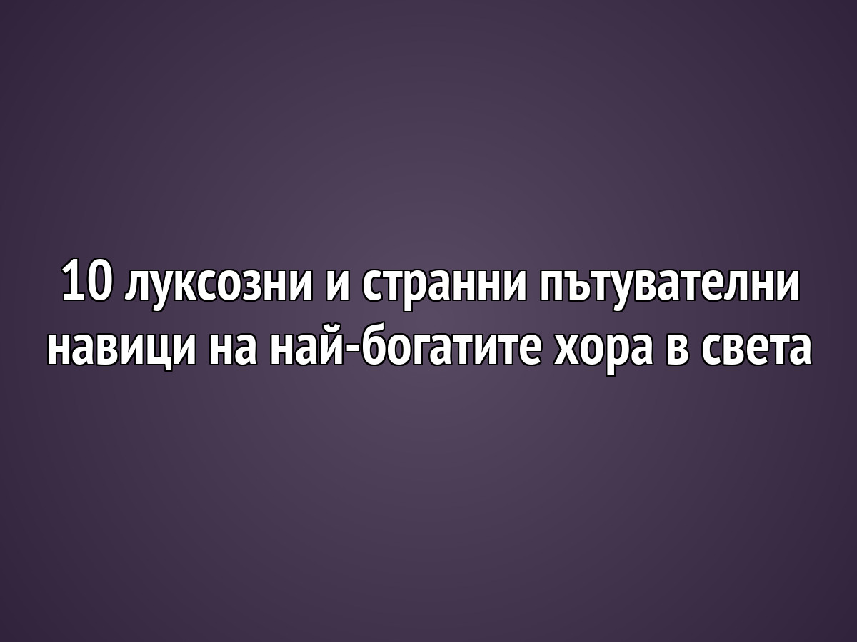 10 луксозни и странни пътнически навици на най-богатите хора в света
